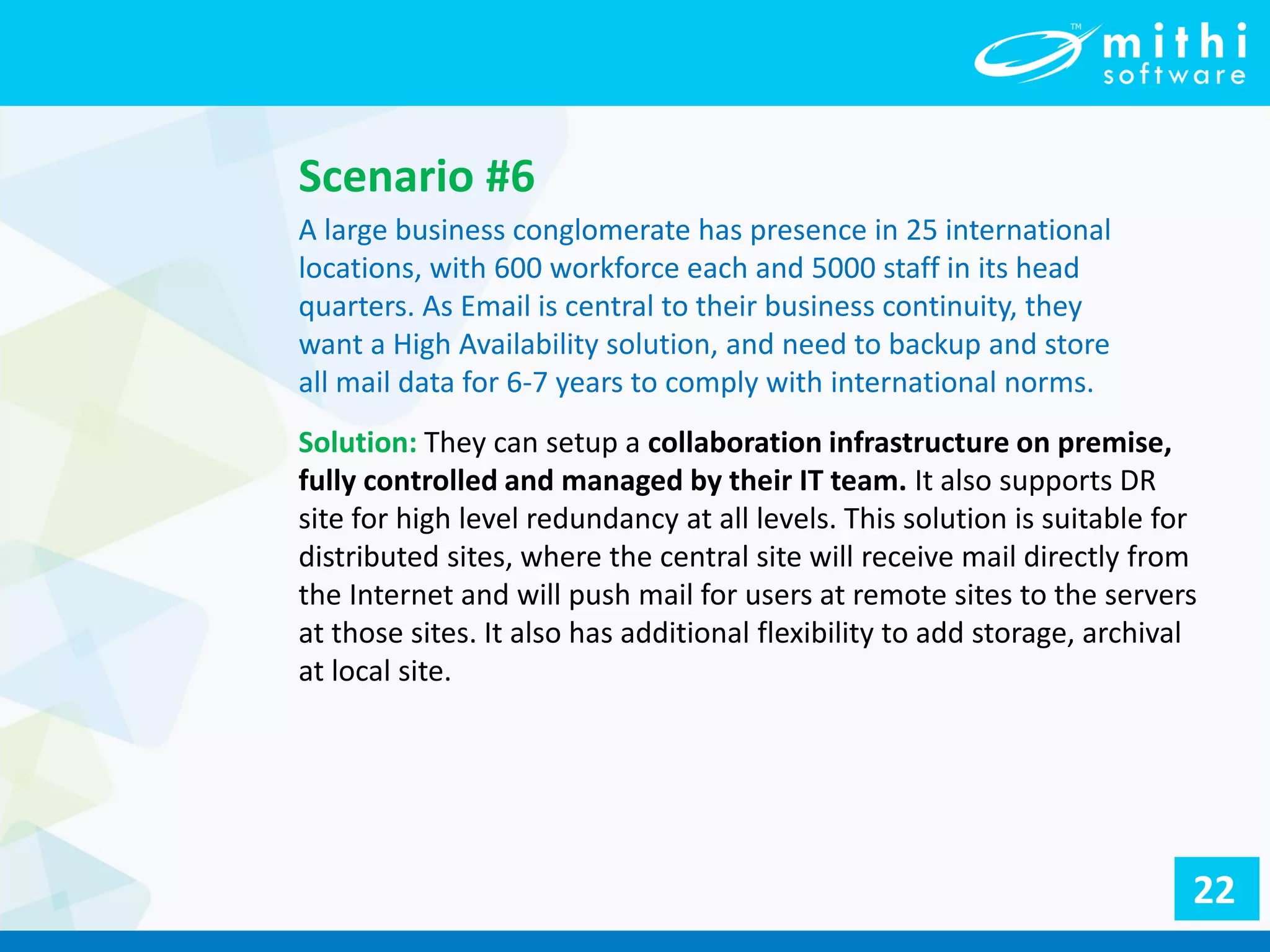 Scenario #6
A large business conglomerate has presence in 25 international
locations, with 600 workforce each and 5000 staff in its head
quarters. As Email is central to their business continuity, they
want a High Availability solution, and need to backup and store
all mail data for 6-7 years to comply with international norms.
Solution: They can setup a collaboration infrastructure on premise,
fully controlled and managed by their IT team. It also supports DR
site for high level redundancy at all levels. This solution is suitable for
distributed sites, where the central site will receive mail directly from
the Internet and will push mail for users at remote sites to the servers
at those sites. It also has additional flexibility to add storage, archival
at local site.
22
 