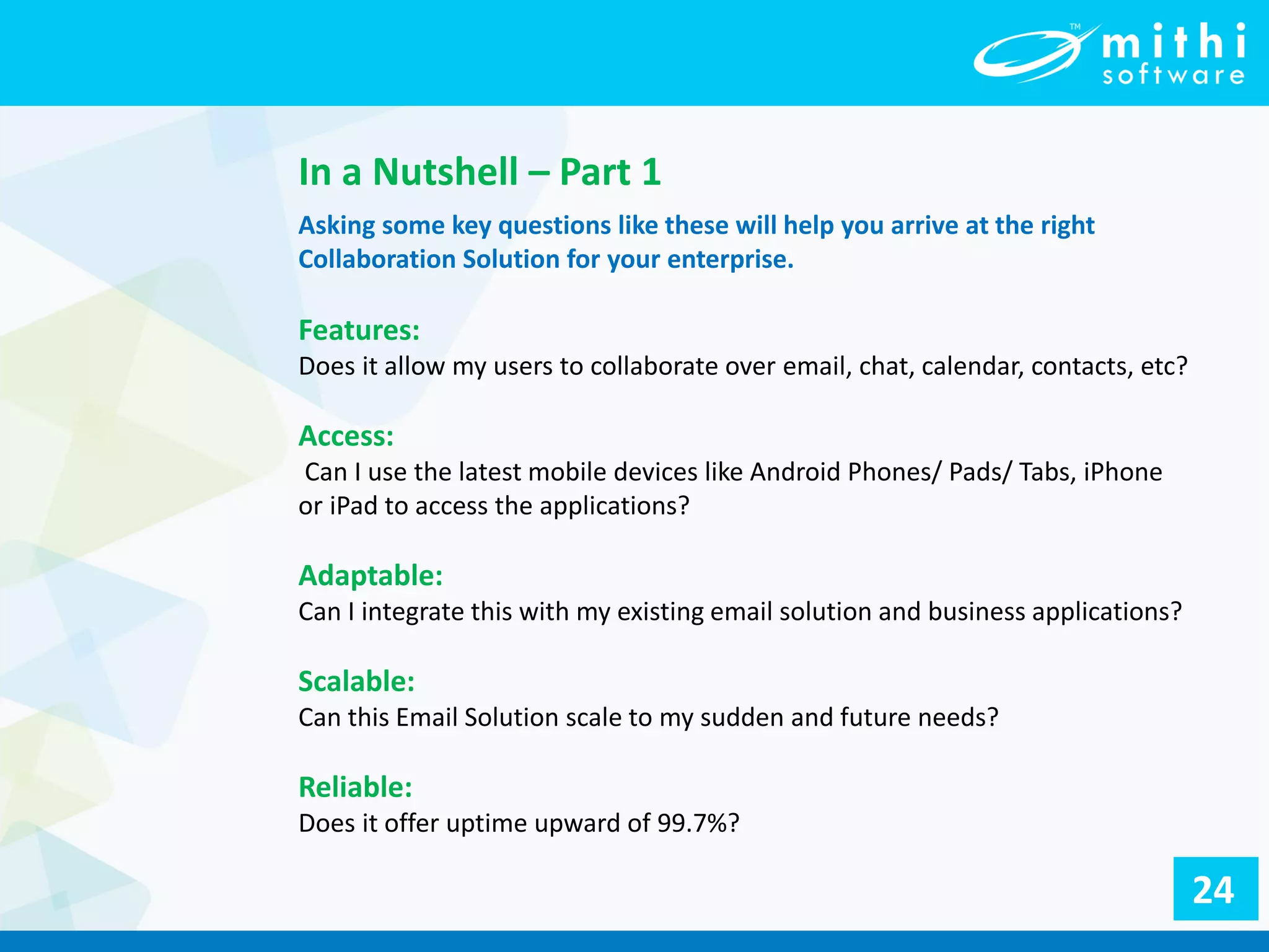 In a Nutshell – Part 1
Asking some key questions like these will help you arrive at the right
Collaboration Solution for your enterprise.
Features:
Does it allow my users to collaborate over email, chat, calendar, contacts, etc?
Access:
Can I use the latest mobile devices like Android Phones/ Pads/ Tabs, iPhone
or iPad to access the applications?
Adaptable:
Can I integrate this with my existing email solution and business applications?
Scalable:
Can this Email Solution scale to my sudden and future needs?
Reliable:
Does it offer uptime upward of 99.7%?
24
 