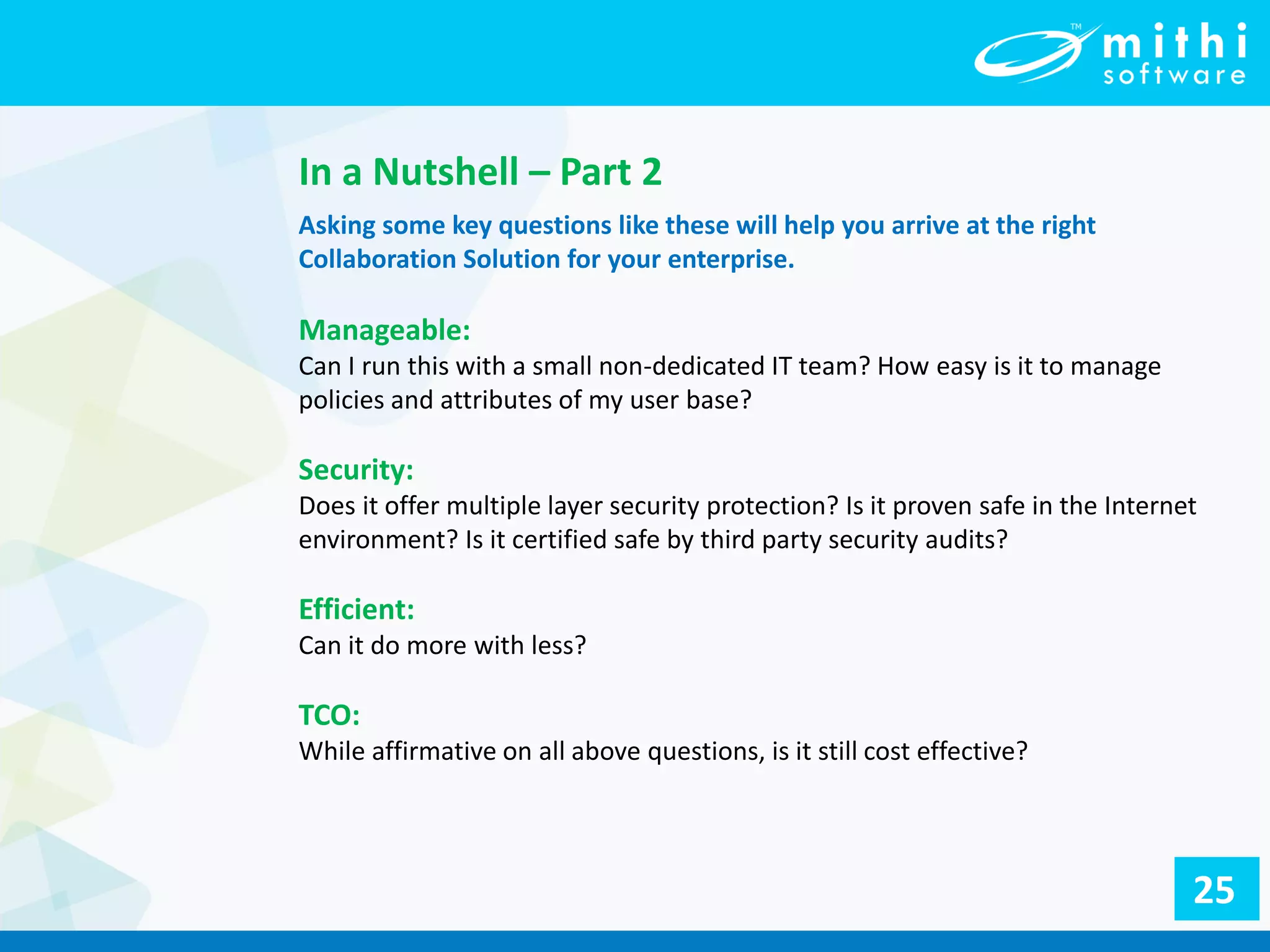 In a Nutshell – Part 2
Asking some key questions like these will help you arrive at the right
Collaboration Solution for your enterprise.
Manageable:
Can I run this with a small non-dedicated IT team? How easy is it to manage
policies and attributes of my user base?
Security:
Does it offer multiple layer security protection? Is it proven safe in the Internet
environment? Is it certified safe by third party security audits?
Efficient:
Can it do more with less?
TCO:
While affirmative on all above questions, is it still cost effective?
25
 