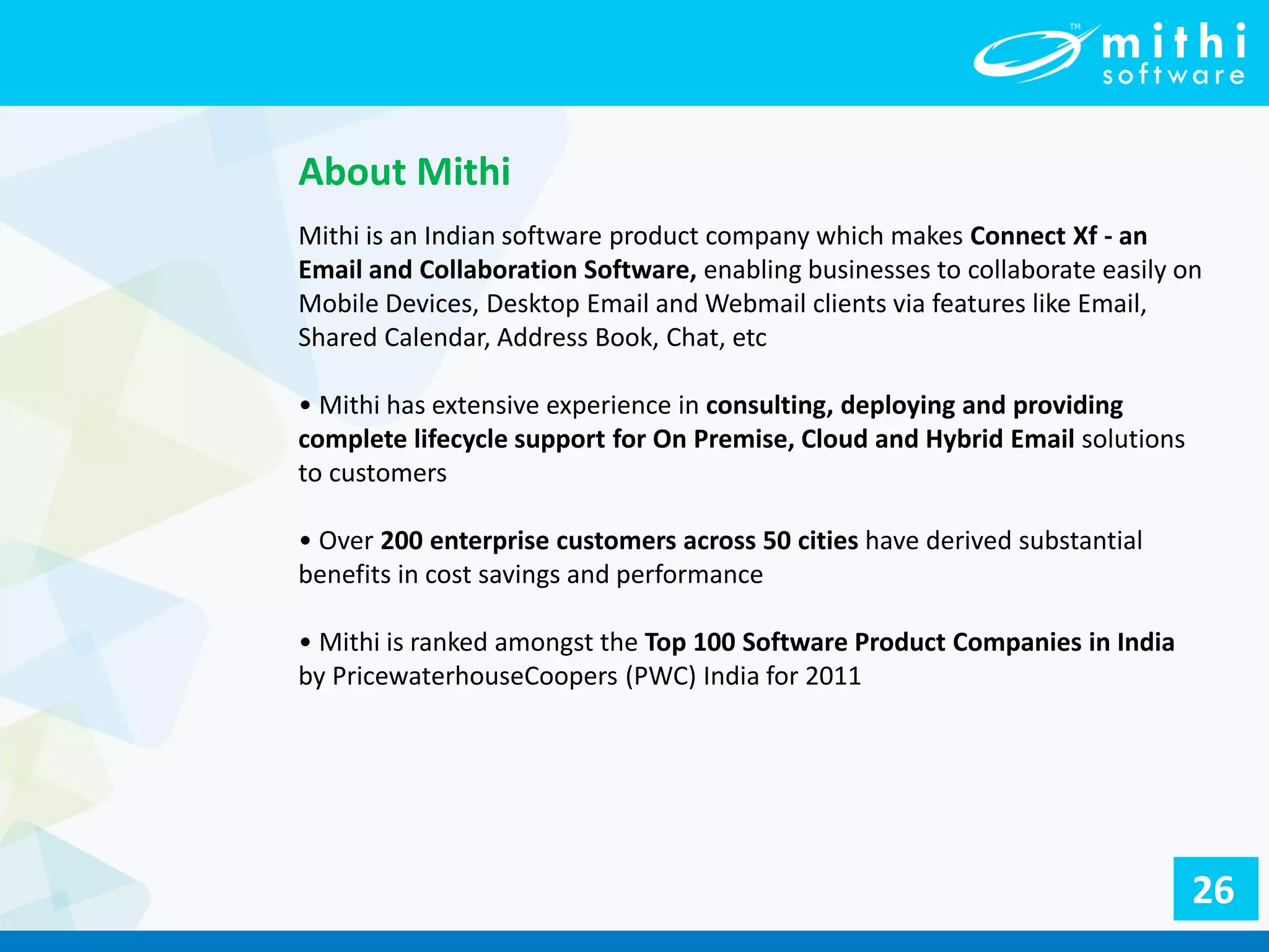 About Mithi
Mithi is an Indian software product company which makes Connect Xf - an
Email and Collaboration Software, enabling businesses to collaborate easily on
Mobile Devices, Desktop Email and Webmail clients via features like Email,
Shared Calendar, Address Book, Chat, etc
• Mithi has extensive experience in consulting, deploying and providing
complete lifecycle support for On Premise, Cloud and Hybrid Email solutions
to customers
• Over 200 enterprise customers across 50 cities have derived substantial
benefits in cost savings and performance
• Mithi is ranked amongst the Top 100 Software Product Companies in India
by PricewaterhouseCoopers (PWC) India for 2011
26
 