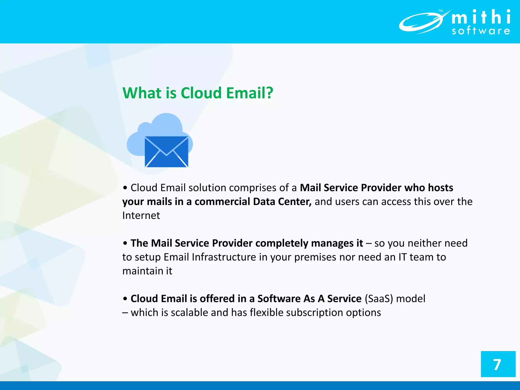 • Cloud Email solution comprises of a Mail Service Provider who hosts
your mails in a commercial Data Center, and users can access this over the
Internet
• The Mail Service Provider completely manages it – so you neither need
to setup Email Infrastructure in your premises nor need an IT team to
maintain it
• Cloud Email is offered in a Software As A Service (SaaS) model
– which is scalable and has flexible subscription options
What is Cloud Email?
7
 