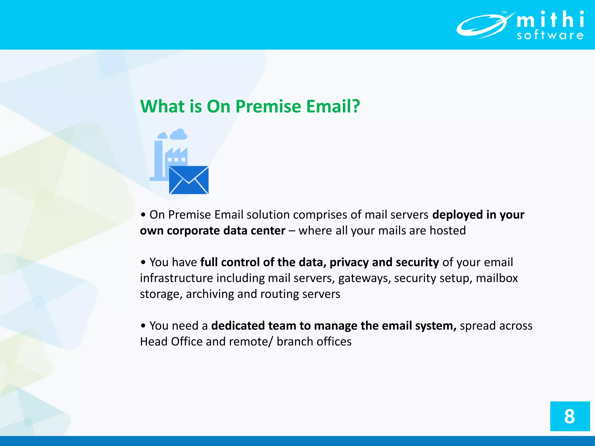• On Premise Email solution comprises of mail servers deployed in your
own corporate data center – where all your mails are hosted
• You have full control of the data, privacy and security of your email
infrastructure including mail servers, gateways, security setup, mailbox
storage, archiving and routing servers
• You need a dedicated team to manage the email system, spread across
Head Office and remote/ branch offices
What is On Premise Email?
8
 