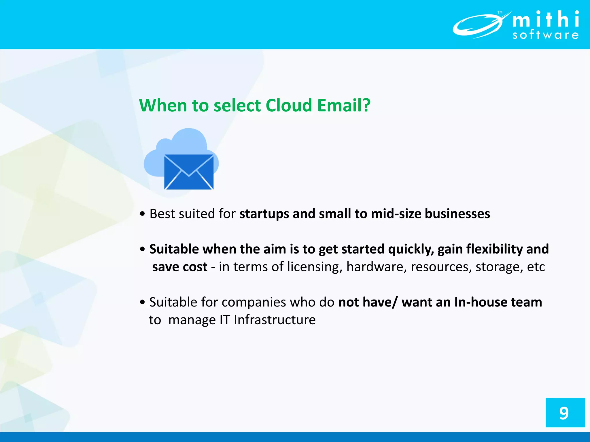 • Best suited for startups and small to mid-size businesses
• Suitable when the aim is to get started quickly, gain flexibility and
save cost - in terms of licensing, hardware, resources, storage, etc
• Suitable for companies who do not have/ want an In-house team
to manage IT Infrastructure
When to select Cloud Email?
9
 