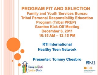 PROGRAM FIT AND SELECTION
   Family and Youth Services Bureau
Tribal Personal Responsibility Education
         Program (Tribal PREP)
        Grantee Kick-Off Meeting
            December 6, 2011
          10:15 AM – 12:15 PM

           RTI International
         Healthy Teen Network

      Presenter: Tommy Chesbro
 