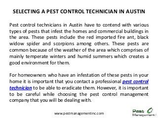 Pest control technicians in Austin have to contend with various
types of pests that infest the homes and commercial buildings in
the area. These pests include the red imported fire ant, black
widow spider and scorpions among others. These pests are
common because of the weather of the area which comprises of
mainly temperate winters and humid summers which creates a
good environment for them.
For homeowners who have an infestation of these pests in your
home it is important that you contact a professional pest control
technician to be able to eradicate them. However, it is important
to be careful while choosing the pest control management
company that you will be dealing with.
SELECTING A PEST CONTROL TECHNICIAN IN AUSTIN
www.pestmanagementinc.com
 
