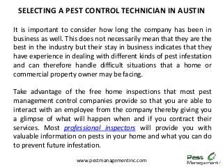It is important to consider how long the company has been in
business as well. This does not necessarily mean that they are the
best in the industry but their stay in business indicates that they
have experience in dealing with different kinds of pest infestation
and can therefore handle difficult situations that a home or
commercial property owner may be facing.
Take advantage of the free home inspections that most pest
management control companies provide so that you are able to
interact with an employee from the company thereby giving you
a glimpse of what will happen when and if you contract their
services. Most professional inspectors will provide you with
valuable information on pests in your home and what you can do
to prevent future infestation.
SELECTING A PEST CONTROL TECHNICIAN IN AUSTIN
www.pestmanagementinc.com
 