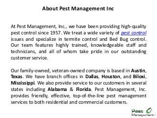 At Pest Management, Inc., we have been providing high-quality
pest control since 1957. We treat a wide variety of pest control
issues and specialize in termite control and Bed Bug control.
Our team features highly trained, knowledgeable staff and
technicians, and all of whom take pride in our outstanding
customer service.
Our family-owned, veteran-owned company is based in Austin,
Texas. We have branch offices in Dallas, Houston, and Biloxi,
Mississippi. We also provide service to our customers in several
states including Alabama & Florida. Pest Management, Inc.
provides friendly, effective, top-of-the-line pest management
services to both residential and commercial customers.
About Pest Management Inc
 