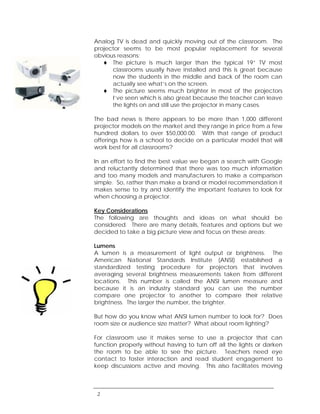 Analog TV is dead and quickly moving out of the classroom. The
projector seems to be most popular replacement for several
obvious reasons:
      The picture is much larger than the typical 19” TV most
      classrooms usually have installed and this is great because
      now the students in the middle and back of the room can
      actually see what’s on the screen.
      The picture seems much brighter in most of the projectors
      I’ve seen which is also great because the teacher can leave
      the lights on and still use the projector in many cases.

The bad news is there appears to be more than 1,000 different
projector models on the market and they range in price from a few
hundred dollars to over $50,000.00. With that range of product
offerings how is a school to decide on a particular model that will
work best for all classrooms?

In an effort to find the best value we began a search with Google
and reluctantly determined that there was too much information
and too many models and manufacturers to make a comparison
simple. So, rather than make a brand or model recommendation it
makes sense to try and identify the important features to look for
when choosing a projector.

Key Considerations
The following are thoughts and ideas on what should be
considered. There are many details, features and options but we
decided to take a big picture view and focus on these areas:

Lumens
A lumen is a measurement of light output or brightness. The
American National Standards Institute (ANSI) established a
standardized testing procedure for projectors that involves
averaging several brightness measurements taken from different
locations. This number is called the ANSI lumen measure and
because it is an industry standard you can use the number
compare one projector to another to compare their relative
brightness. The larger the number, the brighter.

But how do you know what ANSI lumen number to look for? Does
room size or audience size matter? What about room lighting?

For classroom use it makes sense to use a projector that can
function properly without having to turn off all the lights or darken
the room to be able to see the picture. Teachers need eye
contact to foster interaction and read student engagement to
keep discussions active and moving. This also facilitates moving



 2
 