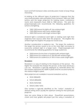 back and forth between video and discussion mode to keep things
interesting.

In looking at the different types of projectors it appears that the
very small portables (ultra portables) have between 1000 and 2500
lumens and the larger projectors for training rooms, conference
rooms and classrooms have 2500 to 7000 lumens. The web site
projectorpeople.com recommends the following guidelines for
lumens and lighting.

     •   1000-1200 lumens for lights-off, low ambient light
     •   1500-2000 lumens with some ambient light
     •   2000-2500 lumens with bright ambient light

Ambient light is considered room light or existing room light that
originates from sources other than the projector. The brighter the
ambient light the brighter the projector needs to be.

Another consideration is audience size. The larger the audience
the larger the picture needs to be so the more light necessary to
overcome ambient light in a larger room. Projectorpeople.com
recommends the following guidelines for large audiences:

     •   2500 lumens for less than a hundred with ambient light
     •   3000 lumens for audiences of 100-200 with ambient light
     •   5000 lumens for audiences of 100 or more under bright lights

Resolution
Resolution is a way of relating to the sharpness of the picture. The
higher the resolution the sharper the picture, or the more detail you
can see. Resolution is typically displayed as 1024x768 where the
first number represents the width in pixels and the second number is
the relative height in pixels.
Most projectors are available in several resolutions such as,
     •   VGA (480x640)
     •   SVGA (800x600)
     •   XGA (1024x768)
     •   SXGA (1280x 1024).
One number is typically identified as the “native” resolution or
default setting and is usually the optimum setting for that particular
projector.
Here are some things to think about. PowerPoint presentations,
charts and most graphs will project just fine using a resolution of



 3
 