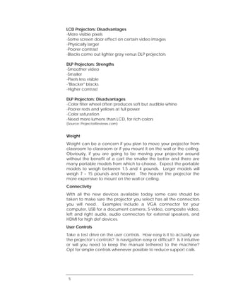 LCD Projectors: Disadvantages
-More visible pixels
-Some screen door effect on certain video images
-Physically larger
-Poorer contrast
-Blacks come out lighter gray versus DLP projectors

DLP Projectors: Strengths
-Smoother video
-Smaller
-Pixels less visible
-"Blacker" blacks
-Higher contrast

DLP Projectors: Disadvantages
-Color filter wheel often produces soft but audible whine
-Poorer reds and yellows at full power
-Color saturation
-Need more lumens than LCD, for rich colors
(Source: ProjectorReviews.com)


Weight
Weight can be a concern if you plan to move your projector from
classroom to classroom or if you mount it on the wall or the ceiling.
Obviously, if you are going to be moving your projector around
without the benefit of a cart the smaller the better and there are
many portable models from which to choose. Expect the portable
models to weigh between 1.5 and 4 pounds. Larger models will
weigh 7 – 15 pounds and heavier. The heavier the projector the
more expensive to mount on the wall or ceiling.
Connectivity
With all the new devices available today some care should be
taken to make sure the projector you select has all the connectors
you will need. Examples include a VGA connector for your
computer, USB for a document camera, S-video, composite video,
left and right audio, audio connectors for external speakers, and
HDMI for high def devices.
User Controls
Take a test drive on the user controls. How easy is it to actually use
the projector’s controls? Is navigation easy or difficult? Is it intuitive
or will you need to keep the manual tethered to the machine?
Opt for simple controls whenever possible to reduce support calls.




 5
 