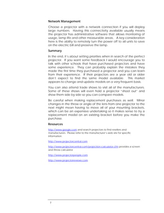 Network Management
Choose a projector with a network connection if you will deploy
large numbers. Having this connectivity available usually means
the projector has administrative software that allows monitoring of
usage, lamp life and other measurable areas. A key consideration
here is the ability to remotely turn the power off to all units to save
on the electric bill and preserve the lamp.
Summary
In the end, it’s about setting priorities when in search of the perfect
projector. If you want some feedback I would encourage you to
talk with other schools that have purchased projectors and have
some experience. They can probably explain the mistakes they
made the first time they purchased a projector and you can learn
from their experience. If their projectors are a year old or older
don’t expect to find the same model available. This market
appears to change and update models on a very frequent basis.
You can also attend trade shows to visit all of the manufacturers.
Some of these shows will even hold a projector “shoot out” and
show them side by side so you can compare models.
Be careful when making replacement purchases as well. Minor
changes in the throw or angle of the lens from one projector to the
next might mean having to move all of your mounting brackets,
which can be an expensive undertaking so it makes sense to try a
replacement model on an existing bracket before you make the
purchase.
Resources
http://www.google.com and search projectors to find resellers and
manufacturers. Please refer to the manufacturer’s web site for specific
information.

http://www.projectorcentral.com

http://www.projectorcentral.com/projection-calculator.cfm provides a screen
and throw calculator

http://www.projectorpeople.com

http://www.projectorreviews.com




 7
 
