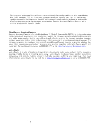 This document is designed to provide recommendations to be used as guidance when considering
 your projector needs. This is not designed to recommend one manufacturer over another or one
 model over another but to provide you with some general guidelines to think about as you decide
 what features make sense for your particular situation. Synergy Broadcast Systems does not sell or
 endorse any projector brand or model.




About Synergy Broadcast Systems
Synergy Broadcast Systems is located in Addison, TX (Dallas). Founded in 1987 to serve the education,
cable, broadcast, government and healthcare markets the company’s solutions help facilities manage
and utilize video content in the most efficient and effective manner to capture, catalog, organize,
archive, report and deliver video for broadcast, video on demand, streaming and digital signage. The
company’s systems are modular, economically scalable and forward-focused to provide solutions that
solve video organization and delivery problems and provide migration options for future growth and
expansion. For additional information call 800-601-6991 or visit http://www.synergybroadcast.com.

VideoCourier
VideoCourier is a suite of solutions designed for education to make video delivery to the classroom,
desktop, mobile device or meeting rooms easy. VideoCourier modules include content acquisition,
cataloging and search, multiple delivery methods, storage, archiving and reporting. For more
information on VideoCourier visit our web site at http://synergybroadcast.com or call us at 800-601-6991.




                           8
 