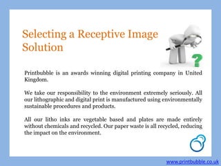 Selecting a Receptive Image
Solution
Printbubble is an awards winning digital printing company in United
Kingdom.
We take our responsibility to the environment extremely seriously. All
our lithographic and digital print is manufactured using environmentally
sustainable procedures and products.

All our litho inks are vegetable based and plates are made entirely
without chemicals and recycled. Our paper waste is all recycled, reducing
the impact on the environment.

www.printbubble.co.uk

 