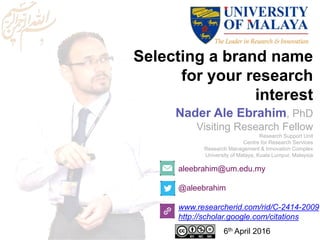 Selecting a brand name
for your research
interest
aleebrahim@um.edu.my
@aleebrahim
www.researcherid.com/rid/C-2414-2009
http://scholar.google.com/citations
Nader Ale Ebrahim, PhD
Visiting Research Fellow
Research Support Unit
Centre for Research Services
Research Management & Innovation Complex
University of Malaya, Kuala Lumpur, Malaysia
6th April 2016
 
