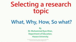 Selecting a research
topic
What, Why, How, So what?
By
Dr. Muhammad Ilyas Khan,
Department of Education,
Hazara University
Dr. Muhammad Ilyas Khan, Hazara University Mansehra,
Email:drmuhammadilyaskhan7@gmail.com
 