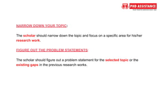 NARROW DOWN YOUR TOPIC:
The scholar should narrow down the topic and focus on a specific area for his/her
research work.
FIGURE OUT THE PROBLEM STATEMENTS:
The scholar should figure out a problem statement for the selected topic or the
existing gaps in the previous research works.
 