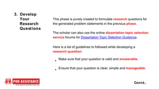 This phase is purely created to formulate research questions for
the generated problem statements in the previous phase.
The scholar can also use the online dissertation topic selection
service forums for Dissertation Topic Selection Guidance.
Here is a list of guidelines to followed while developing a
research question:
Make sure that your question is valid and answerable.
Ensure that your question is clear, simple and manageable.
Contd..
3. Develop
Your
Research
Questions
 