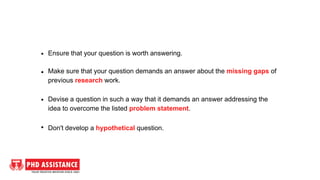 Ensure that your question is worth answering.
Make sure that your question demands an answer about the missing gaps of
previous research work.
Devise a question in such a way that it demands an answer addressing the
idea to overcome the listed problem statement.
Don't develop a hypothetical question.
 