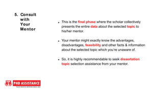 This is the final phase where the scholar collectively
presents the entire data about the selected topic to
his/her mentor.
Your mentor might exactly know the advantages,
disadvantages, feasibility and other facts & information
about the selected topic which you’re unaware of.
So, it is highly recommendable to seek dissertation
topic selection assistance from your mentor.
5. Consult
with
Your
Mentor
 