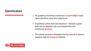 As quoted by the famous American humorist Mark Twain,
“good decisions come from experience.
Experience comes from bad decisions,” similarly a good
topic can be selected only out of experience and
continuous iteration.
This article conclusive illustrates the framework to select a
research topic for doctoral students.
Conclusion
 