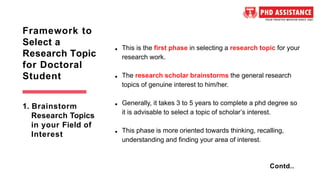 This is the first phase in selecting a research topic for your
research work.
The research scholar brainstorms the general research
topics of genuine interest to him/her.
Generally, it takes 3 to 5 years to complete a phd degree so
it is advisable to select a topic of scholar’s interest.
This phase is more oriented towards thinking, recalling,
understanding and finding your area of interest.
Framework to
Select a
Research Topic
for Doctoral
Student
Contd..
1. Brainstorm
Research Topics
in your Field of
Interest
 