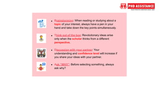 Brainstorming: When reading or studying about a
topic of your interest, always have a pen in your
hand and take down the key points simultaneously.
Think out of the box: Revolutionary ideas arise
only when the scholar thinks from a different
perspective.
Discussion with your partner: Your
understanding and confidence level will increase if
you share your ideas with your partner.
Ask “WHY”: Before selecting something, always
ask why?
 
