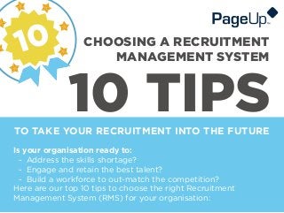 10 TIPSTO TAKE YOUR RECRUITMENT INTO THE FUTURE
CHOOSING A RECRUITMENT
MANAGEMENT SYSTEM
Is your organisation ready to:
- Address the skills shortage?
- Engage and retain the best talent?
- Build a workforce to out-match the competition?
Here are our top 10 tips to choose the right Recruitment
Management System (RMS) for your organisation:
 