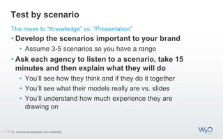 Test by scenario
• Develop the scenarios important to your brand
• Assume 3-5 scenarios so you have a range
• Ask each agency to listen to a scenario, take 15
minutes and then explain what they will do
• You’ll see how they think and if they do it together
• You’ll see what their models really are vs. slides
• You’ll understand how much experience they are
drawing on
The move to “Knowledge” vs. “Presentation”
14 Contents are proprietary and confidential.
 