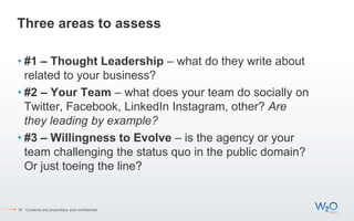 Three areas to assess
• #1 – Thought Leadership – what do they write about
related to your business?
• #2 – Your Team – what does your team do socially on
Twitter, Facebook, LinkedIn Instagram, other? Are
they leading by example?
• #3 – Willingness to Evolve – is the agency or your
team challenging the status quo in the public domain?
Or just toeing the line?
16 Contents are proprietary and confidential.
 