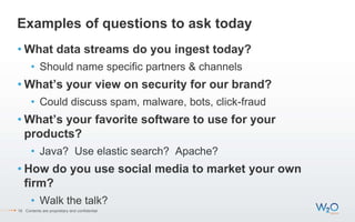 Examples of questions to ask today
• What data streams do you ingest today?
• Should name specific partners & channels
• What’s your view on security for our brand?
• Could discuss spam, malware, bots, click-fraud
• What’s your favorite software to use for your
products?
• Java? Use elastic search? Apache?
• How do you use social media to market your own
firm?
• Walk the talk?
18 Contents are proprietary and confidential.
 