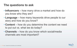 The questions to ask
• Influencers – how many drive a market and how do
you know who they are?
• Language – how many keywords drive people to our
story and how do you know?
• Content – how do you determine the content we need
to put out vs. what we do today?
• Channels – how do you know which social/media
channels are most important?
20 Contents are proprietary and confidential.
 
