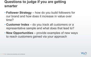 Questions to judge if you are getting
smarter
• Follower Strategy – how do you build followers for
our brand and how does it increase in value over
time?
• Customer Index – do you track all customers or a
representative sample and what does that lead to?
• New Opportunities – provide examples of new ways
to reach customers gained via your approach
26 Contents are proprietary and confidential.
 