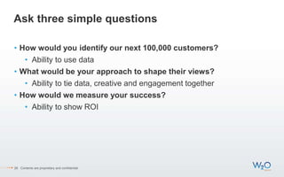Ask three simple questions
• How would you identify our next 100,000 customers?
• Ability to use data
• What would be your approach to shape their views?
• Ability to tie data, creative and engagement together
• How would we measure your success?
• Ability to show ROI
28 Contents are proprietary and confidential.
 