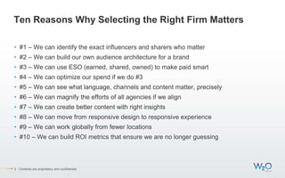 Ten Reasons Why Selecting the Right Firm Matters
• #1 – We can identify the exact influencers and sharers who matter
• #2 – We can build our own audience architecture for a brand
• #3 – We can use ESO (earned, shared, owned) to make paid smart
• #4 – We can optimize our spend if we do #3
• #5 – We can see what language, channels and content matter, precisely
• #6 – We can magnify the efforts of all agencies if we align
• #7 – We can create better content with right insights
• #8 – We can move from responsive design to responsive experience
• #9 – We can work globally from fewer locations
• #10 – We can build ROI metrics that ensure we are no longer guessing
3 Contents are proprietary and confidential.
 