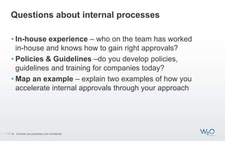 Questions about internal processes
• In-house experience – who on the team has worked
in-house and knows how to gain right approvals?
• Policies & Guidelines –do you develop policies,
guidelines and training for companies today?
• Map an example – explain two examples of how you
accelerate internal approvals through your approach
34 Contents are proprietary and confidential.
 