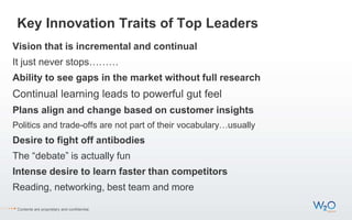 Key Innovation Traits of Top Leaders
Vision that is incremental and continual
It just never stops………
Ability to see gaps in the market without full research
Continual learning leads to powerful gut feel
Plans align and change based on customer insights
Politics and trade-offs are not part of their vocabulary…usually
Desire to fight off antibodies
The “debate” is actually fun
Intense desire to learn faster than competitors
Reading, networking, best team and more
Contents are proprietary and confidential.
 