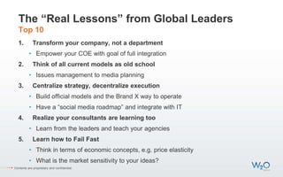 The “Real Lessons” from Global Leaders
Top 10
1. Transform your company, not a department
• Empower your COE with goal of full integration
2. Think of all current models as old school
• Issues management to media planning
3. Centralize strategy, decentralize execution
• Build official models and the Brand X way to operate
• Have a “social media roadmap” and integrate with IT
4. Realize your consultants are learning too
• Learn from the leaders and teach your agencies
5. Learn how to Fail Fast
• Think in terms of economic concepts, e.g. price elasticity
• What is the market sensitivity to your ideas?
Contents are proprietary and confidential.
 