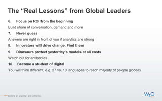 The “Real Lessons” from Global Leaders
6. Focus on ROI from the beginning
Build share of conversation, demand and more
7. Never guess
Answers are right in front of you if analytics are strong
8. Innovators will drive change. Find them
9. Dinosaurs protect yesterday’s models at all costs
Watch out for antibodies
10. Become a student of digital
You will think different, e.g. 27 vs. 10 languages to reach majority of people globally
Contents are proprietary and confidential.
 