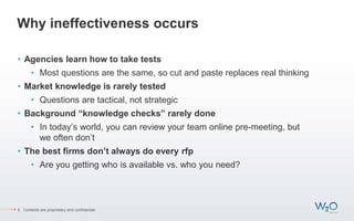 Why ineffectiveness occurs
• Agencies learn how to take tests
• Most questions are the same, so cut and paste replaces real thinking
• Market knowledge is rarely tested
• Questions are tactical, not strategic
• Background “knowledge checks” rarely done
• In today’s world, you can review your team online pre-meeting, but
we often don’t
• The best firms don’t always do every rfp
• Are you getting who is available vs. who you need?
6 Contents are proprietary and confidential.
 