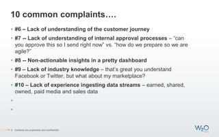 10 common complaints….
• #6 – Lack of understanding of the customer journey
• #7 -- Lack of understanding of internal approval processes – “can
you approve this so I send right now” vs. “how do we prepare so we are
agile?”
• #8 -- Non-actionable insights in a pretty dashboard
• #9 – Lack of industry knowledge – that’s great you understand
Facebook or Twitter, but what about my marketplace?
• #10 – Lack of experience ingesting data streams – earned, shared,
owned, paid media and sales data
•
•
9 Contents are proprietary and confidential.
 