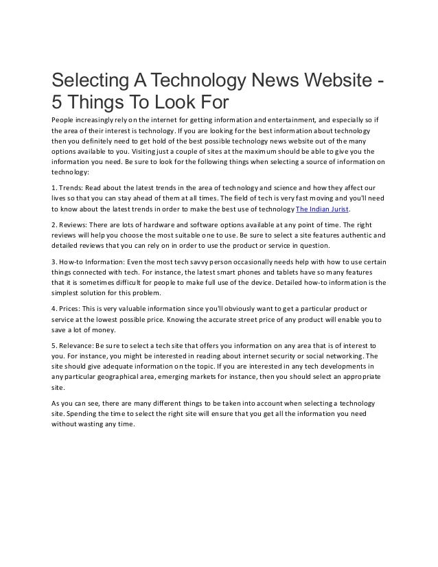 Selecting A Technology News Website -
5 Things To Look For
People increasingly rely on the internet for getting information and entertainment, and especially so if
the area of their interest is technology. If you are looking for the best information about technology
then you definitely need to get hold of the best possible technology news website out of the many
options available to you. Visiting just a couple of sites at the maximum should be able to give you the
information you need. Be sure to look for the following things when selecting a source of information on
technology:
1. Trends: Read about the latest trends in the area of technology and science and how they affect our
lives so that you can stay ahead of them at all times. The field of tech is very fast moving and you'll need
to know about the latest trends in order to make the best use of technology The Indian Jurist.
2. Reviews: There are lots of hardware and software options available at any point of time. The right
reviews will help you choose the most suitable one to use. Be sure to select a site features authentic and
detailed reviews that you can rely on in order to use the product or service in question.
3. How-to Information: Even the most tech savvy person occasionally needs help with how to use certain
things connected with tech. For instance, the latest smart phones and tablets have so many features
that it is sometimes difficult for people to make full use of the device. Detailed how-to information is the
simplest solution for this problem.
4. Prices: This is very valuable information since you'll obviously want to get a particular product or
service at the lowest possible price. Knowing the accurate street price of any product will enable you to
save a lot of money.
5. Relevance: Be sure to select a tech site that offers you information on any area that is of interest to
you. For instance, you might be interested in reading about internet security or social networking. The
site should give adequate information on the topic. If you are interested in any tech developments in
any particular geographical area, emerging markets for instance, then you should select an appropriate
site.
As you can see, there are many different things to be taken into account when selecting a technology
site. Spending the time to select the right site will ensure that you get all the information you need
without wasting any time.
 