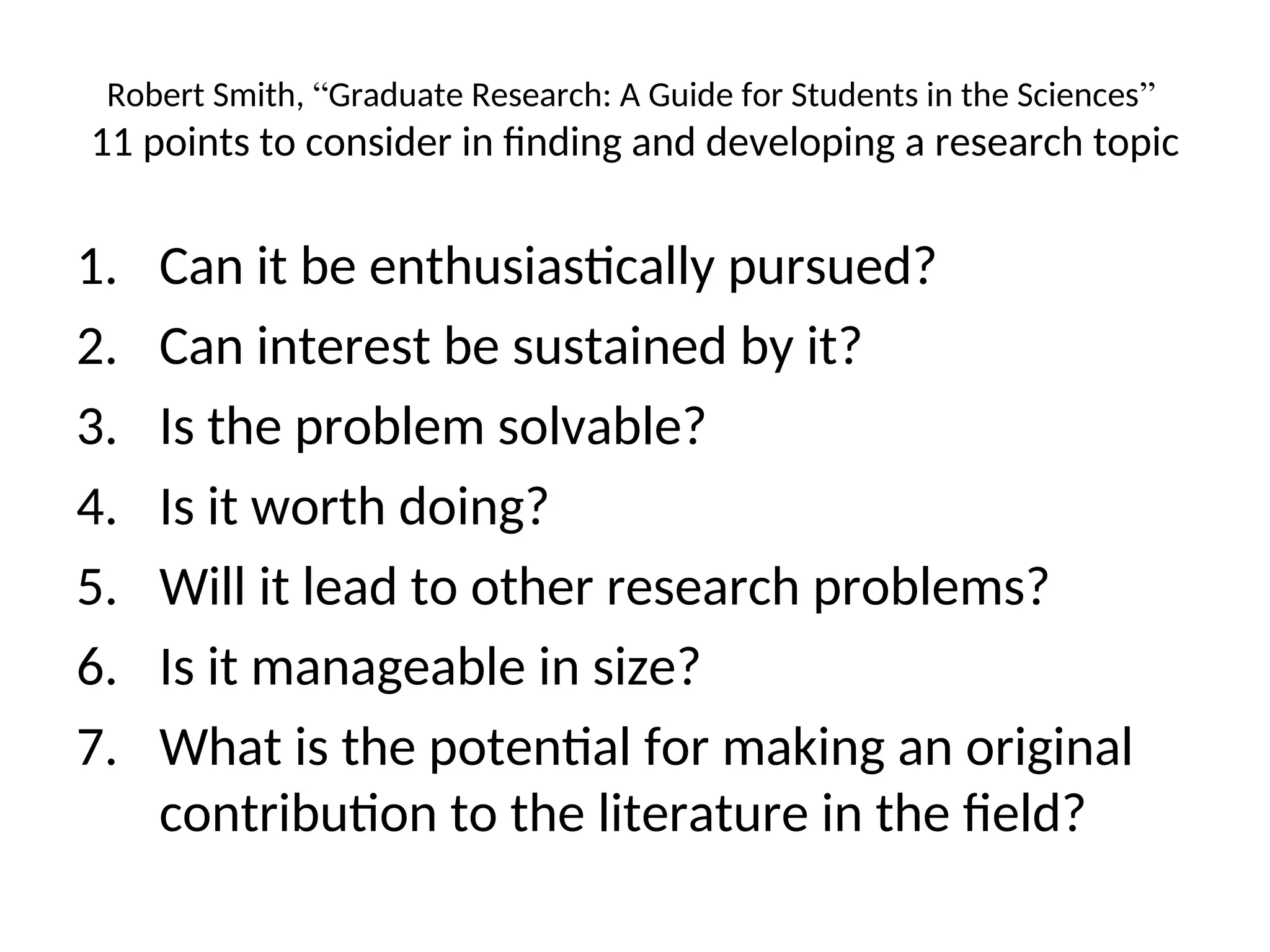 Robert Smith, “Graduate Research: A Guide for Students in the Sciences”
11 points to consider in finding and developing a research topic
1. Can it be enthusiastically pursued?
2. Can interest be sustained by it?
3. Is the problem solvable?
4. Is it worth doing?
5. Will it lead to other research problems?
6. Is it manageable in size?
7. What is the potential for making an original
contribution to the literature in the field?
 