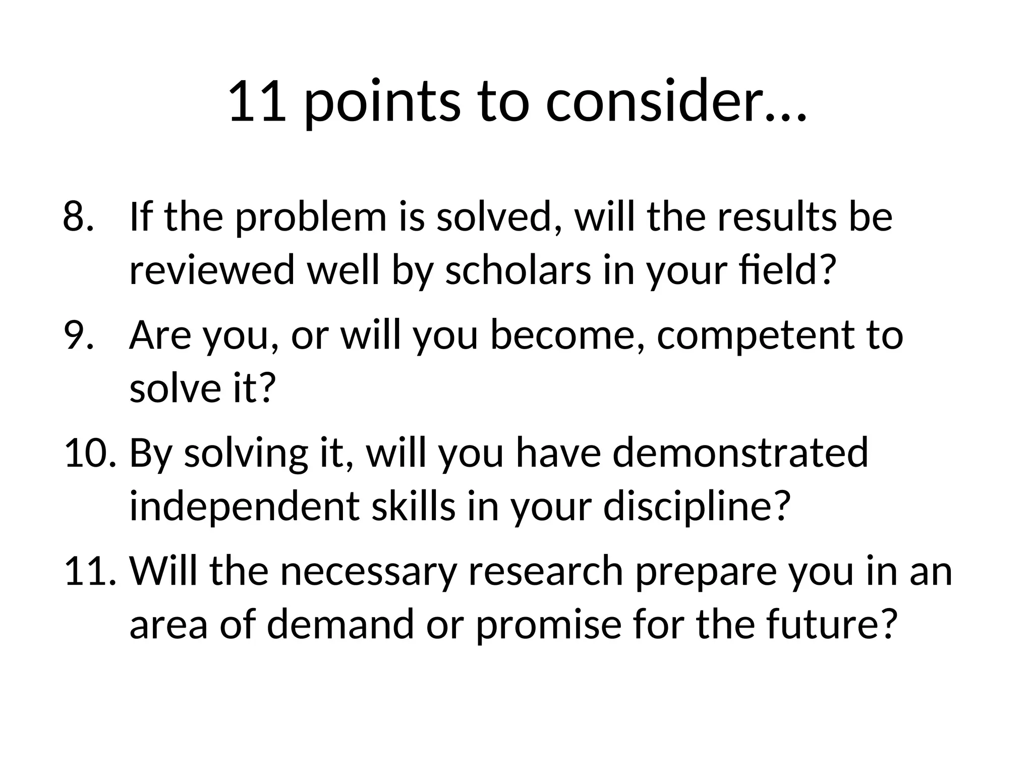 11 points to consider…
8. If the problem is solved, will the results be
reviewed well by scholars in your field?
9. Are you, or will you become, competent to
solve it?
10. By solving it, will you have demonstrated
independent skills in your discipline?
11. Will the necessary research prepare you in an
area of demand or promise for the future?
 