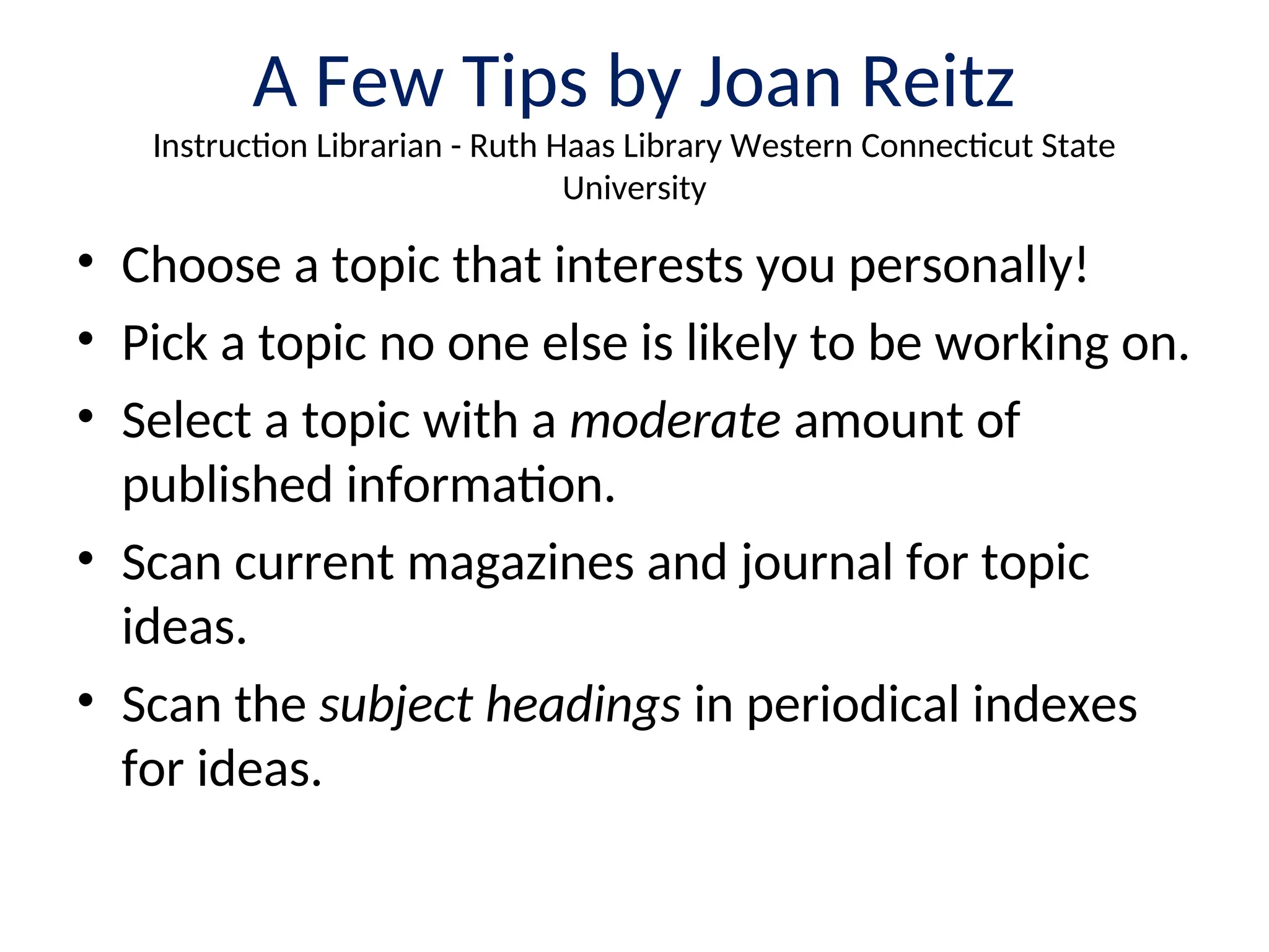 A Few Tips by Joan Reitz
Instruction Librarian - Ruth Haas Library Western Connecticut State
University
• Choose a topic that interests you personally!
• Pick a topic no one else is likely to be working on.
• Select a topic with a moderate amount of
published information.
• Scan current magazines and journal for topic
ideas.
• Scan the subject headings in periodical indexes
for ideas.
 
