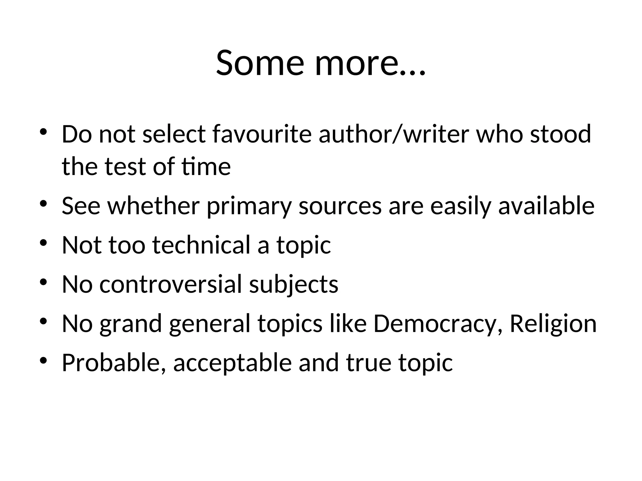 Some more…
• Do not select favourite author/writer who stood
the test of time
• See whether primary sources are easily available
• Not too technical a topic
• No controversial subjects
• No grand general topics like Democracy, Religion
• Probable, acceptable and true topic
 