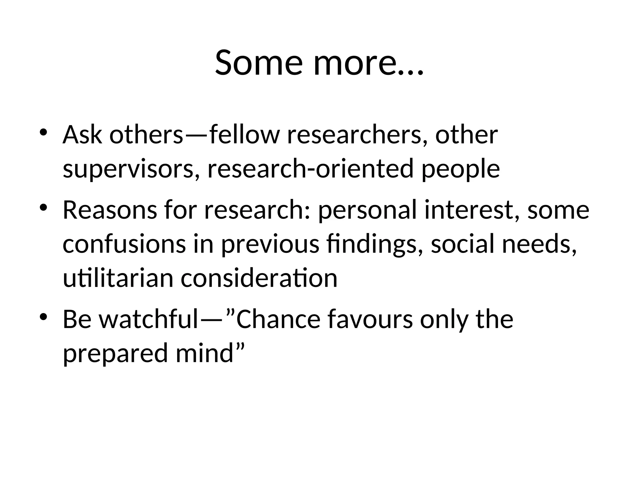 Some more…
• Ask others—fellow researchers, other
supervisors, research-oriented people
• Reasons for research: personal interest, some
confusions in previous findings, social needs,
utilitarian consideration
• Be watchful—”Chance favours only the
prepared mind”
 