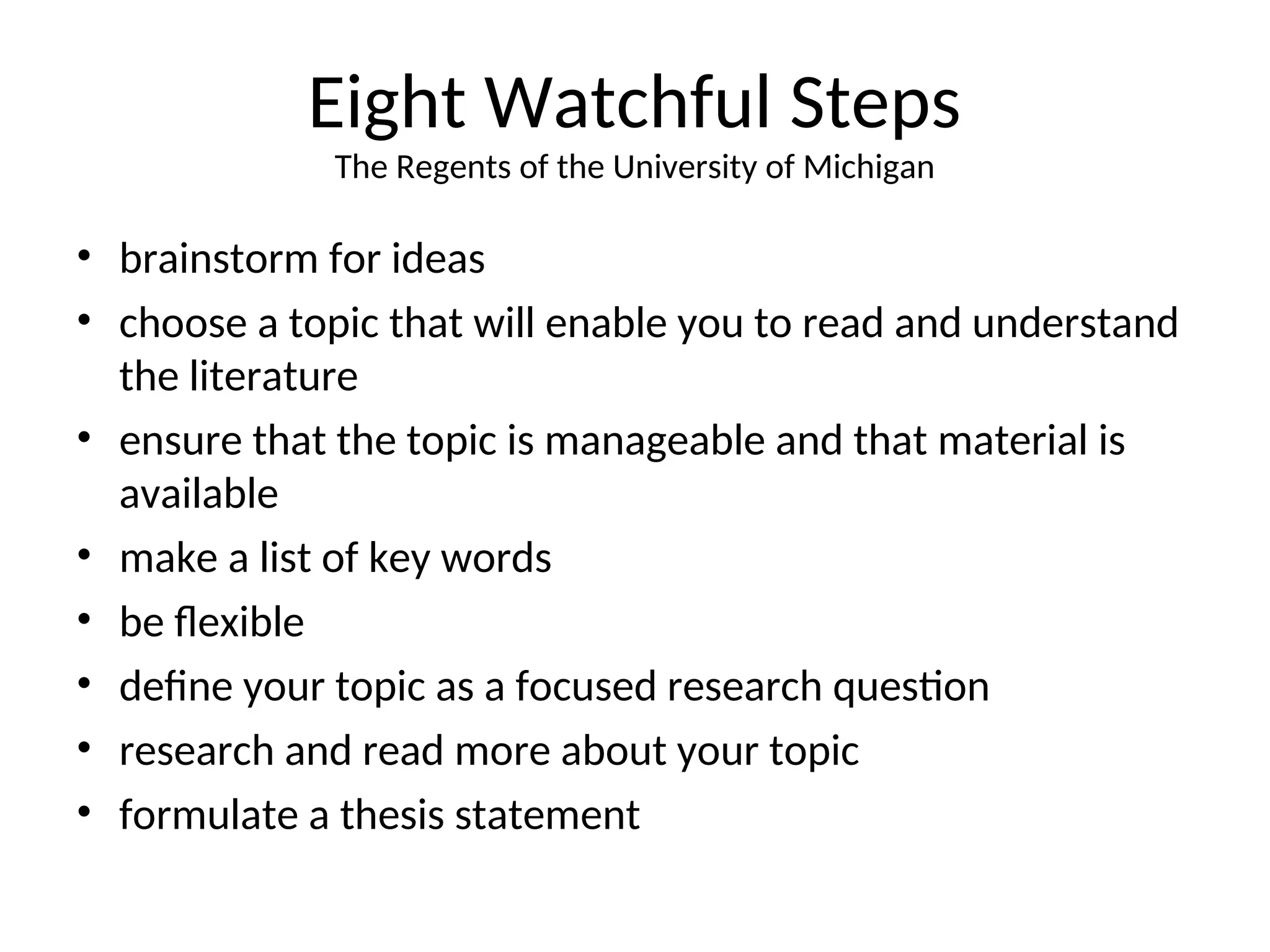 Eight Watchful Steps
The Regents of the University of Michigan
• brainstorm for ideas
• choose a topic that will enable you to read and understand
the literature
• ensure that the topic is manageable and that material is
available
• make a list of key words
• be flexible
• define your topic as a focused research question
• research and read more about your topic
• formulate a thesis statement
 