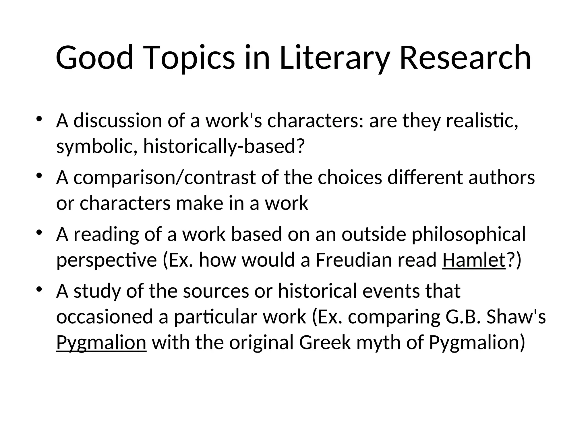 Good Topics in Literary Research
• A discussion of a work's characters: are they realistic,
symbolic, historically-based?
• A comparison/contrast of the choices different authors
or characters make in a work
• A reading of a work based on an outside philosophical
perspective (Ex. how would a Freudian read Hamlet?)
• A study of the sources or historical events that
occasioned a particular work (Ex. comparing G.B. Shaw's
Pygmalion with the original Greek myth of Pygmalion)
 