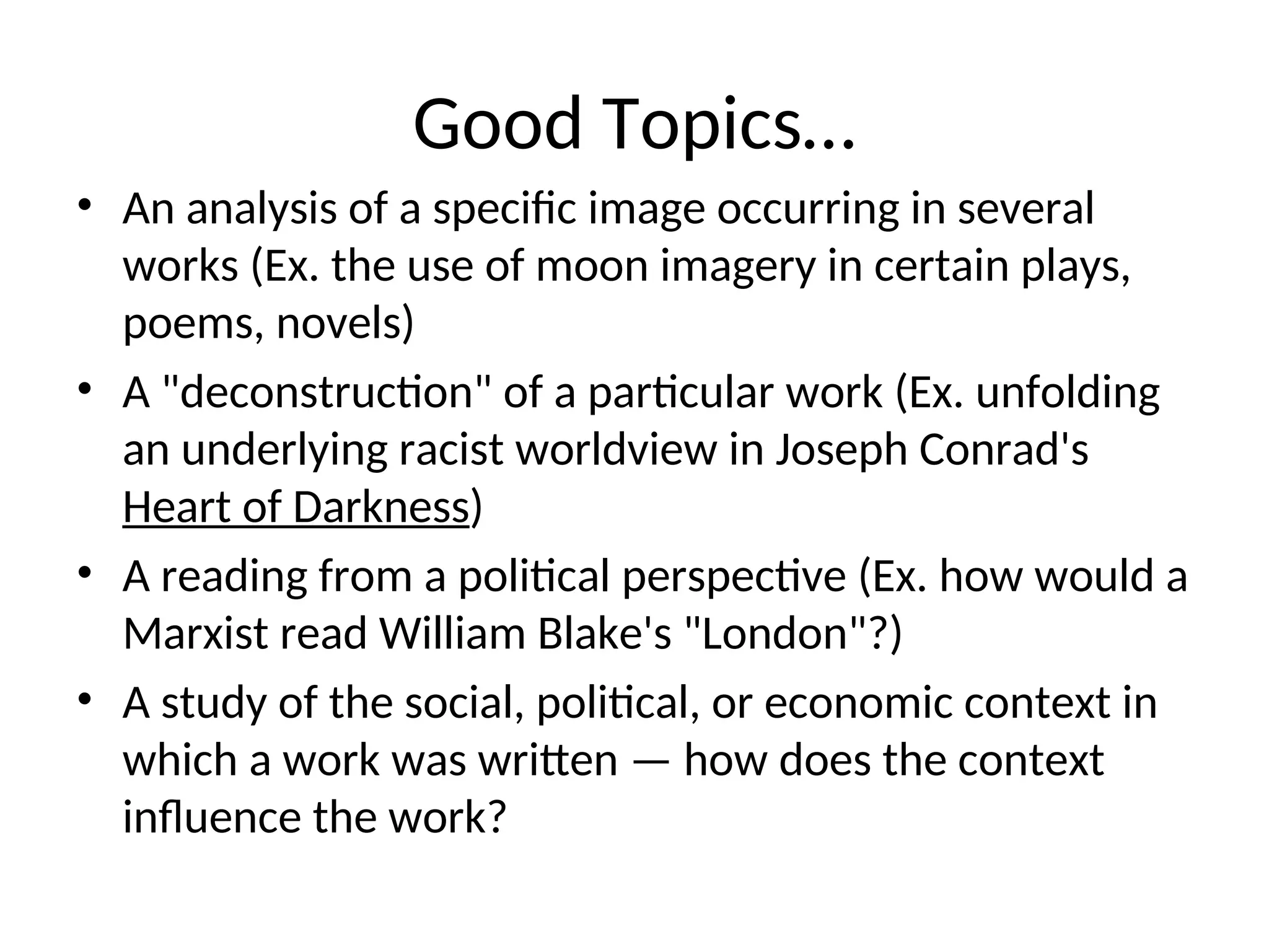 Good Topics…
• An analysis of a specific image occurring in several
works (Ex. the use of moon imagery in certain plays,
poems, novels)
• A "deconstruction" of a particular work (Ex. unfolding
an underlying racist worldview in Joseph Conrad's
Heart of Darkness)
• A reading from a political perspective (Ex. how would a
Marxist read William Blake's "London"?)
• A study of the social, political, or economic context in
which a work was written — how does the context
influence the work?
 