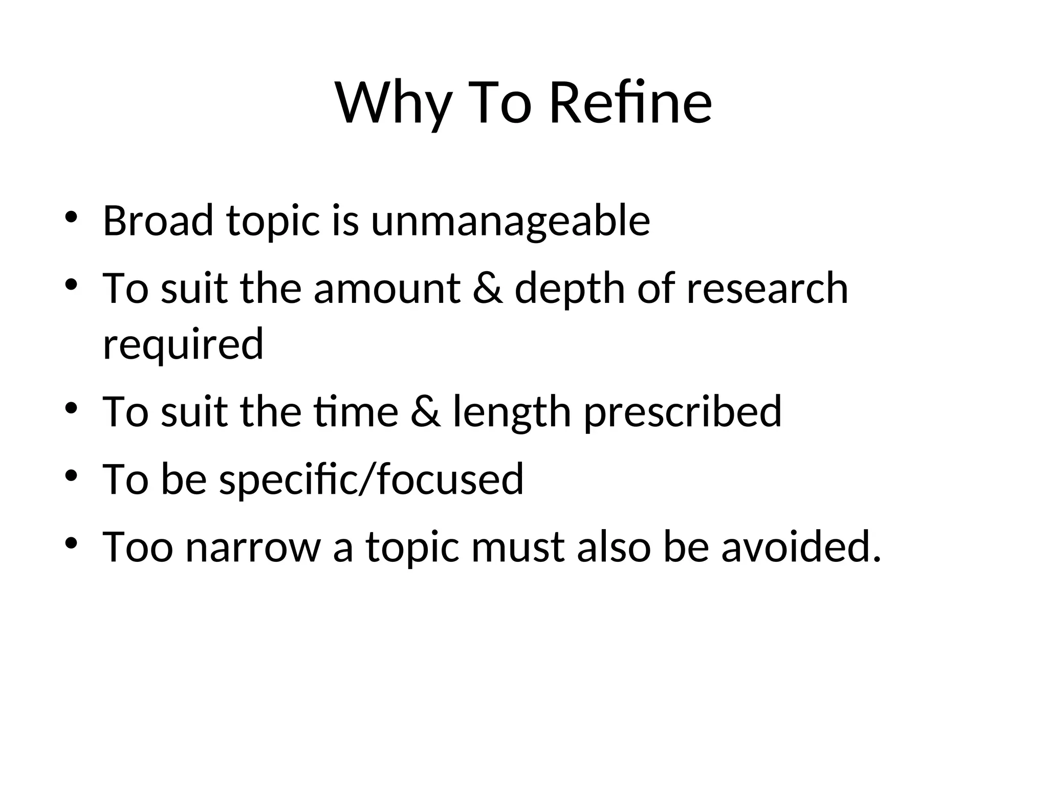 Why To Refine
• Broad topic is unmanageable
• To suit the amount & depth of research
required
• To suit the time & length prescribed
• To be specific/focused
• Too narrow a topic must also be avoided.
 